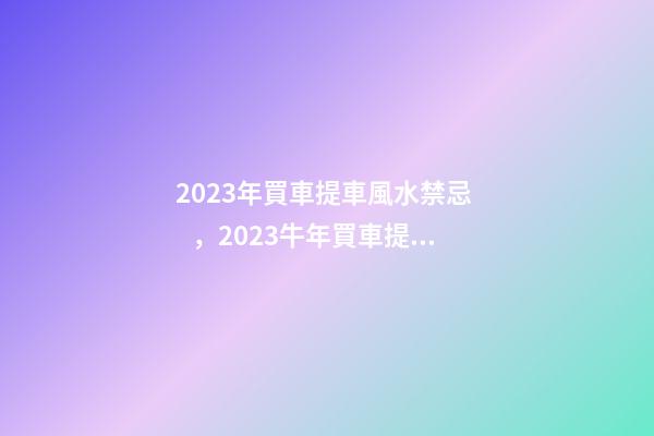 2023年買車提車風水禁忌，2023牛年買車提車有什么講究